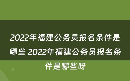 2022年福建公务员报名条件是哪些 2022年福建公务员报名条件是哪些呀