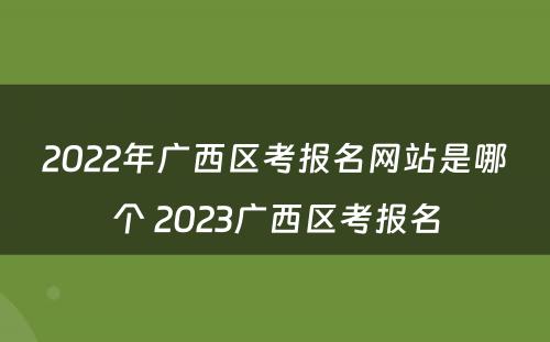 2022年广西区考报名网站是哪个 2023广西区考报名