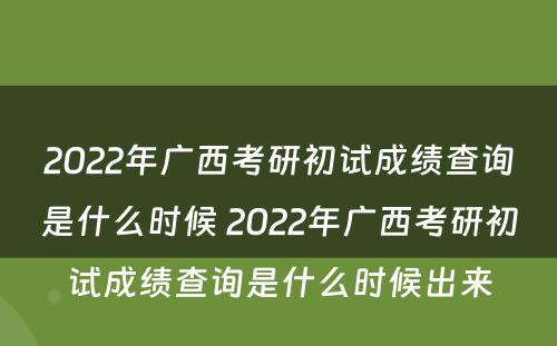 2022年广西考研初试成绩查询是什么时候 2022年广西考研初试成绩查询是什么时候出来