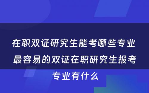 在职双证研究生能考哪些专业 最容易的双证在职研究生报考专业有什么