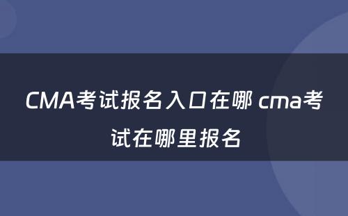 CMA考试报名入口在哪 cma考试在哪里报名