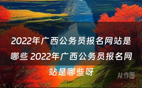 2022年广西公务员报名网站是哪些 2022年广西公务员报名网站是哪些呀