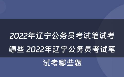2022年辽宁公务员考试笔试考哪些 2022年辽宁公务员考试笔试考哪些题