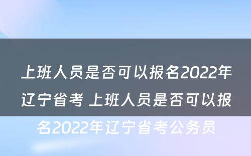 上班人员是否可以报名2022年辽宁省考 上班人员是否可以报名2022年辽宁省考公务员