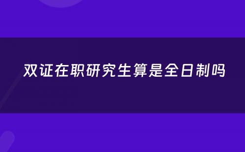  双证在职研究生算是全日制吗