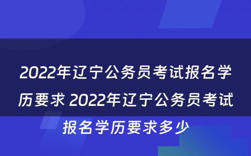 2022年辽宁公务员考试报名学历要求 2022年辽宁公务员考试报名学历要求多少