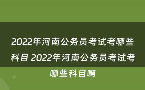 2022年河南公务员考试考哪些科目 2022年河南公务员考试考哪些科目啊
