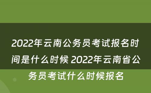 2022年云南公务员考试报名时间是什么时候 2022年云南省公务员考试什么时候报名