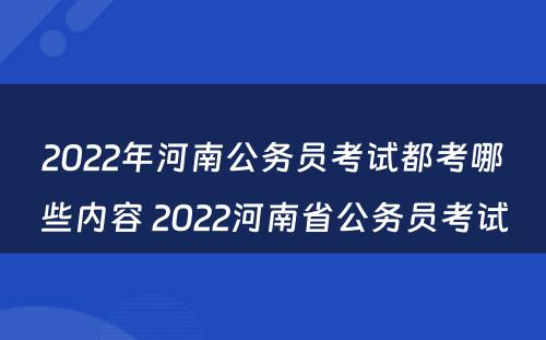 2022年河南公务员考试都考哪些内容 2022河南省公务员考试