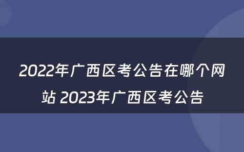 2022年广西区考公告在哪个网站 2023年广西区考公告