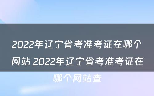2022年辽宁省考准考证在哪个网站 2022年辽宁省考准考证在哪个网站查