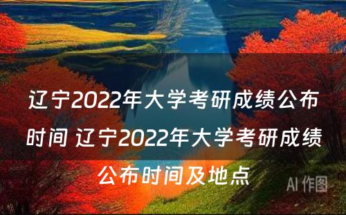 辽宁2022年大学考研成绩公布时间 辽宁2022年大学考研成绩公布时间及地点