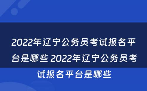 2022年辽宁公务员考试报名平台是哪些 2022年辽宁公务员考试报名平台是哪些
