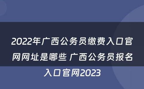 2022年广西公务员缴费入口官网网址是哪些 广西公务员报名入口官网2023