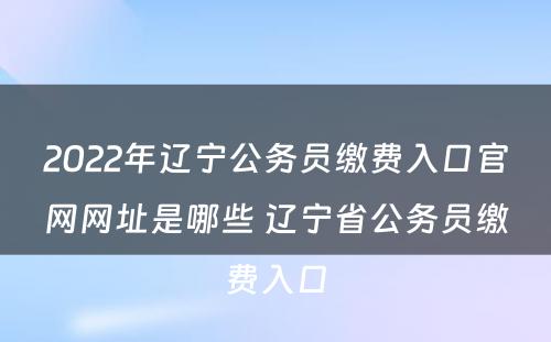 2022年辽宁公务员缴费入口官网网址是哪些 辽宁省公务员缴费入口