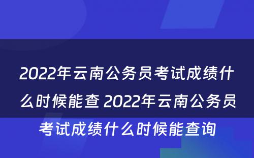 2022年云南公务员考试成绩什么时候能查 2022年云南公务员考试成绩什么时候能查询