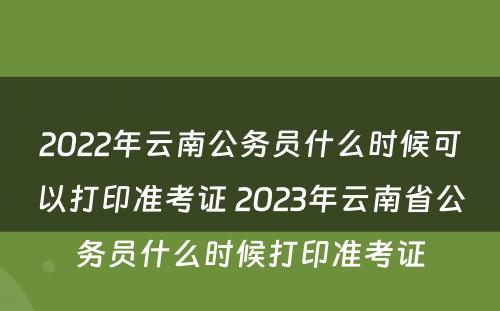 2022年云南公务员什么时候可以打印准考证 2023年云南省公务员什么时候打印准考证