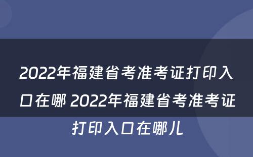2022年福建省考准考证打印入口在哪 2022年福建省考准考证打印入口在哪儿