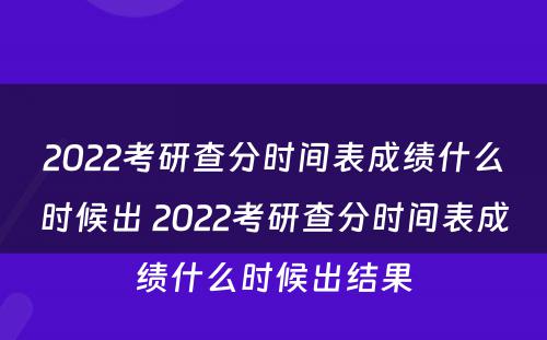 2022考研查分时间表成绩什么时候出 2022考研查分时间表成绩什么时候出结果