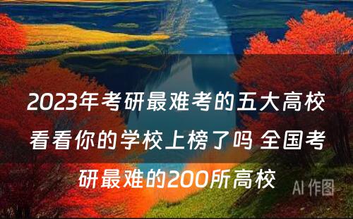 2023年考研最难考的五大高校看看你的学校上榜了吗 全国考研最难的200所高校