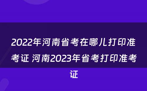 2022年河南省考在哪儿打印准考证 河南2023年省考打印准考证