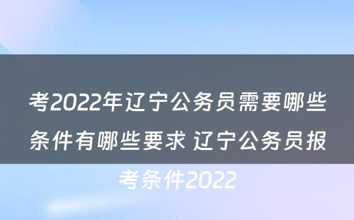 考2022年辽宁公务员需要哪些条件有哪些要求 辽宁公务员报考条件2022