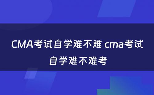 CMA考试自学难不难 cma考试自学难不难考