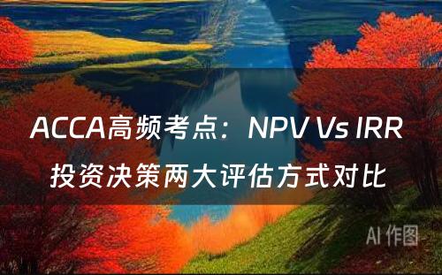ACCA高频考点：NPV Vs IRR 投资决策两大评估方式对比 