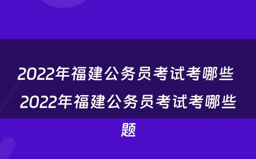 2022年福建公务员考试考哪些 2022年福建公务员考试考哪些题