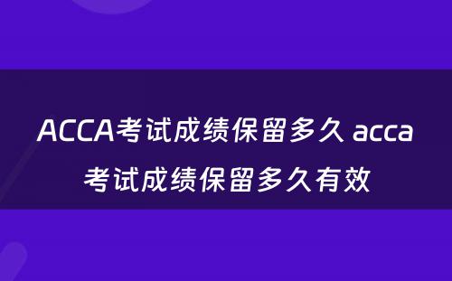 ACCA考试成绩保留多久 acca考试成绩保留多久有效