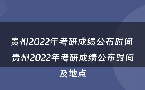 贵州2022年考研成绩公布时间 贵州2022年考研成绩公布时间及地点