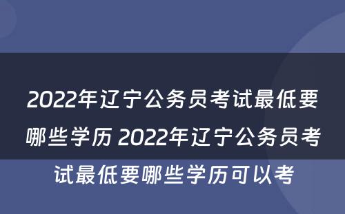 2022年辽宁公务员考试最低要哪些学历 2022年辽宁公务员考试最低要哪些学历可以考