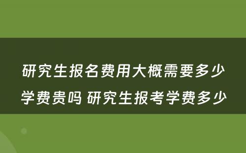 研究生报名费用大概需要多少学费贵吗 研究生报考学费多少