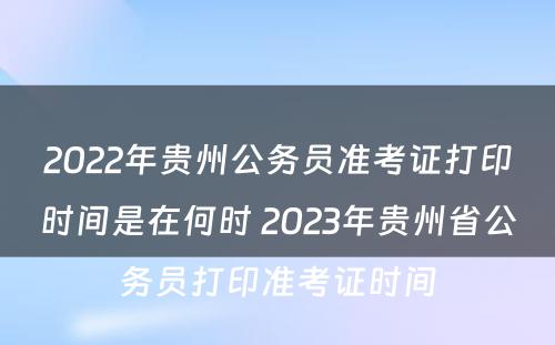 2022年贵州公务员准考证打印时间是在何时 2023年贵州省公务员打印准考证时间