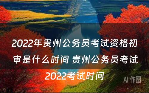 2022年贵州公务员考试资格初审是什么时间 贵州公务员考试2022考试时间