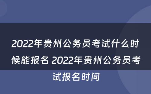2022年贵州公务员考试什么时候能报名 2022年贵州公务员考试报名时间
