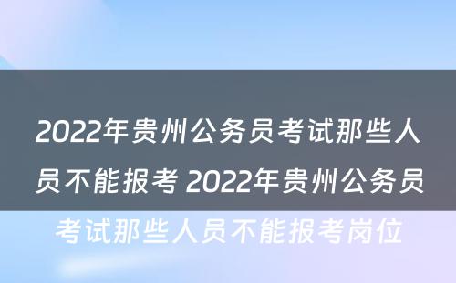 2022年贵州公务员考试那些人员不能报考 2022年贵州公务员考试那些人员不能报考岗位