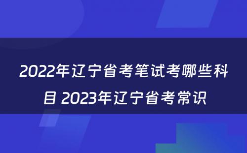 2022年辽宁省考笔试考哪些科目 2023年辽宁省考常识