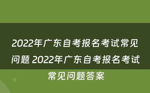 2022年广东自考报名考试常见问题 2022年广东自考报名考试常见问题答案