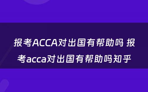 报考ACCA对出国有帮助吗 报考acca对出国有帮助吗知乎