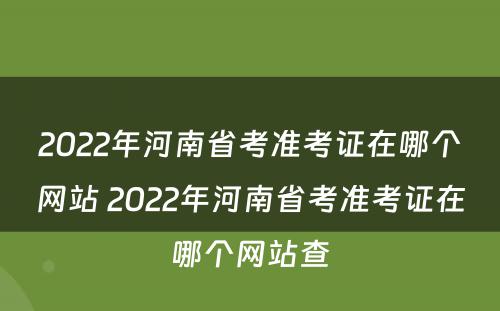 2022年河南省考准考证在哪个网站 2022年河南省考准考证在哪个网站查