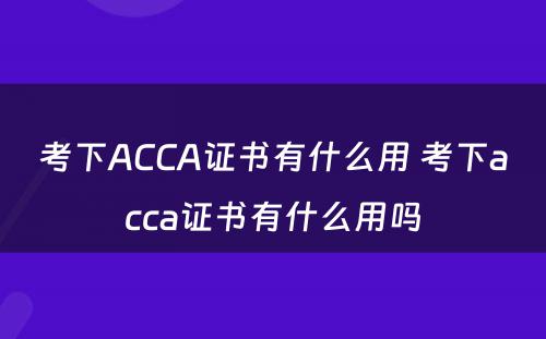 考下ACCA证书有什么用 考下acca证书有什么用吗