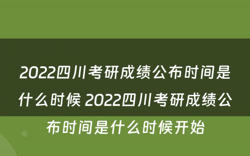 2022四川考研成绩公布时间是什么时候 2022四川考研成绩公布时间是什么时候开始