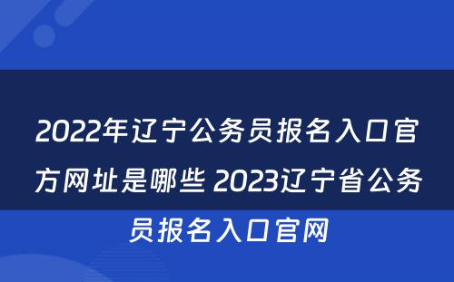 2022年辽宁公务员报名入口官方网址是哪些 2023辽宁省公务员报名入口官网