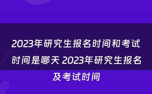 2023年研究生报名时间和考试时间是哪天 2023年研究生报名及考试时间