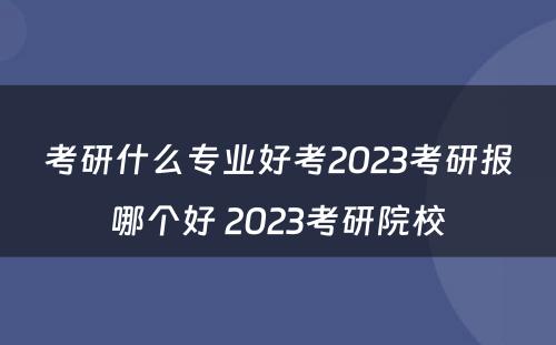 考研什么专业好考2023考研报哪个好 2023考研院校