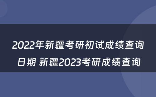 2022年新疆考研初试成绩查询日期 新疆2023考研成绩查询