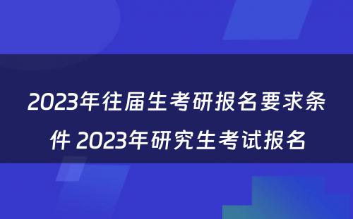 2023年往届生考研报名要求条件 2023年研究生考试报名