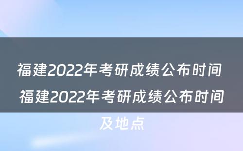 福建2022年考研成绩公布时间 福建2022年考研成绩公布时间及地点