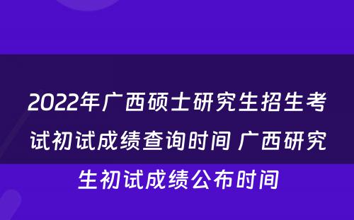 2022年广西硕士研究生招生考试初试成绩查询时间 广西研究生初试成绩公布时间